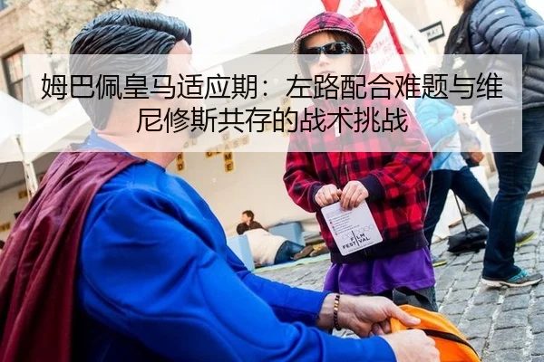 姆巴佩皇马适应期：左路配合难题与维尼修斯共存的战术挑战
