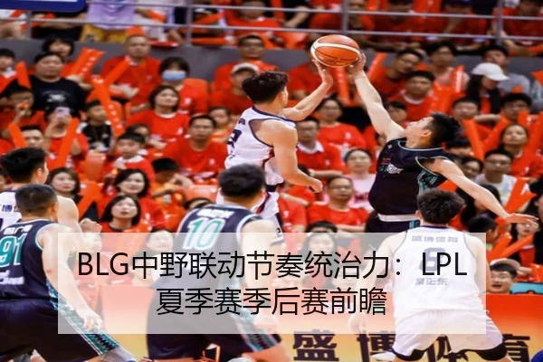 BLG中野联动节奏统治力：LPL夏季赛季后赛前瞻