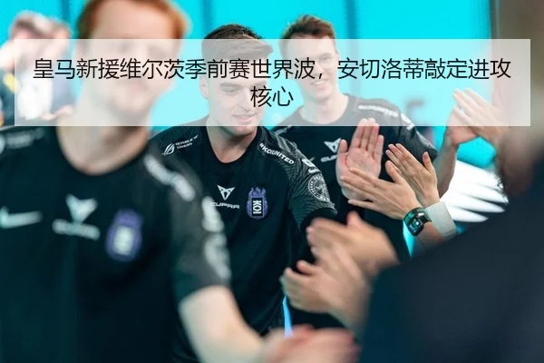 皇马新援维尔茨季前赛世界波，安切洛蒂敲定进攻核心